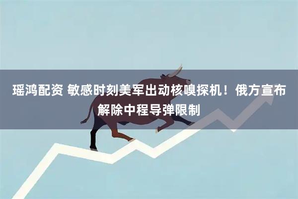 瑶鸿配资 敏感时刻美军出动核嗅探机！俄方宣布解除中程导弹限制