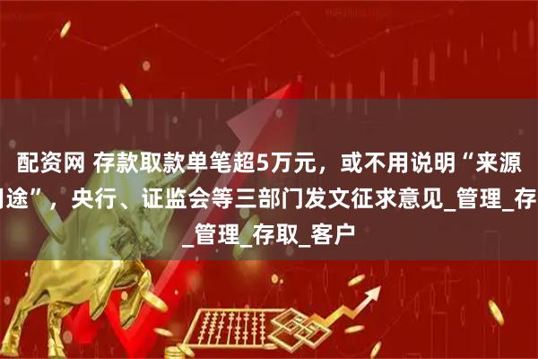 配资网 存款取款单笔超5万元，或不用说明“来源”和“用途”，央行、证监会等三部门发文征求意见_管理_存取_客户