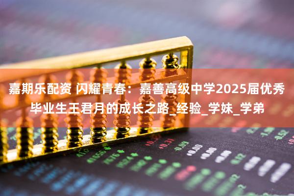 嘉期乐配资 闪耀青春：嘉善高级中学2025届优秀毕业生王君月的成长之路_经验_学妹_学弟