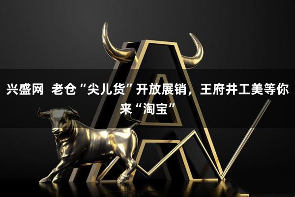 兴盛网  老仓“尖儿货”开放展销，王府井工美等你来“淘宝”