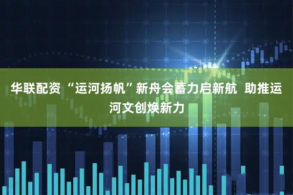 华联配资 “运河扬帆”新舟会蓄力启新航  助推运河文创焕新力