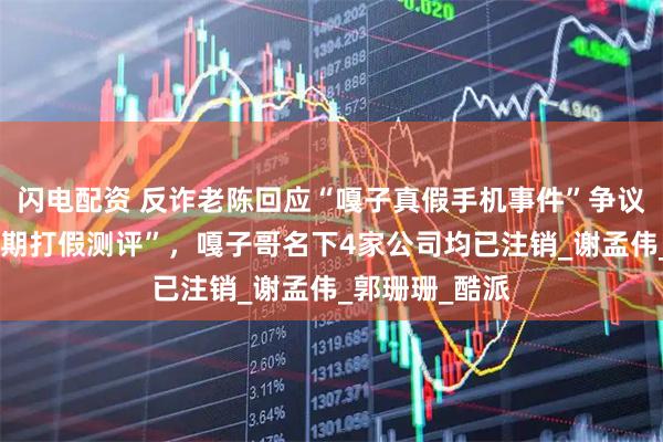 闪电配资 反诈老陈回应“嘎子真假手机事件”争议称“以后会长期打假测评”，嘎子哥名下4家公司均已注销_谢孟伟_郭珊珊_酷派