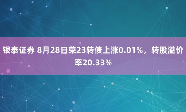 银泰证券 8月28日荣23转债上涨0.01%，转股溢价率20.33%