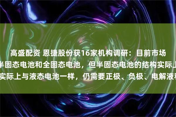 高盛配资 恩捷股份获16家机构调研：目前市场普遍认为固态电池包括半固态电池和全固态电池，但半固态电池的结构实际上与液态电池一样，仍需要正极、负极、电解液和隔膜（附调研问答）
