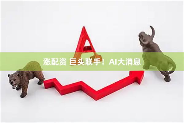涨配资 巨头联手！AI大消息