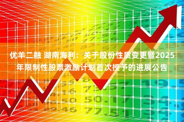 优羊二融 湖南海利：关于股份性质变更暨2025年限制性股票激励计划首次授予的进展公告