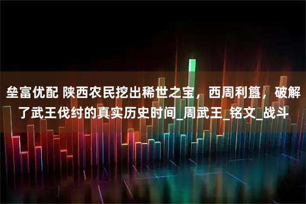 垒富优配 陕西农民挖出稀世之宝，西周利簋，破解了武王伐纣的真实历史时间_周武王_铭文_战斗