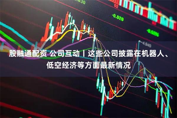 股融通配资 公司互动丨这些公司披露在机器人、低空经济等方面最新情况
