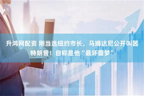 升鸿网配资 刚当选纽约市长，马姆达尼公开叫嚣特朗普！自称是他“最坏噩梦”
