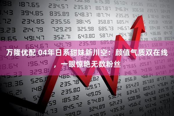 万隆优配 04年日系甜妹新川空：颜值气质双在线，一眼惊艳无数粉丝