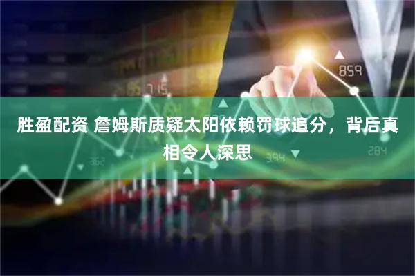 胜盈配资 詹姆斯质疑太阳依赖罚球追分，背后真相令人深思