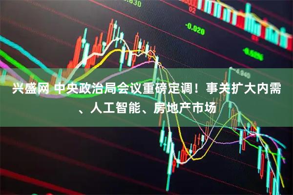 兴盛网 中央政治局会议重磅定调！事关扩大内需、人工智能、房地产市场